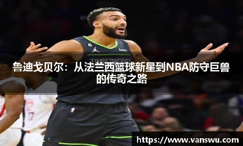鲁迪戈贝尔：从法兰西篮球新星到NBA防守巨兽的传奇之路