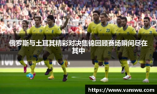 俄罗斯与土耳其精彩对决集锦回顾赛场瞬间尽在其中