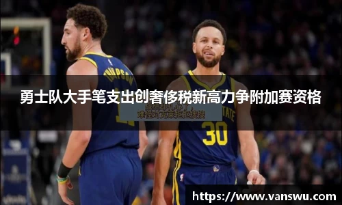 勇士队大手笔支出创奢侈税新高力争附加赛资格