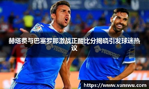 赫塔费与巴塞罗那激战正酣比分揭晓引发球迷热议